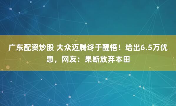 广东配资炒股 大众迈腾终于醒悟！给出6.5万优惠，网友：果断放弃本田