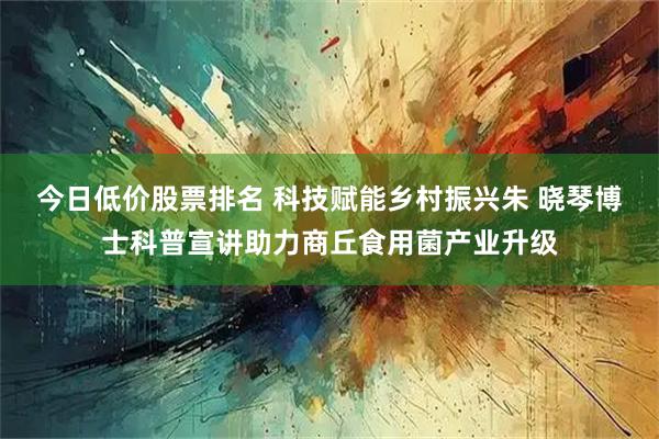 今日低价股票排名 科技赋能乡村振兴朱 晓琴博士科普宣讲助力商丘食用菌产业升级