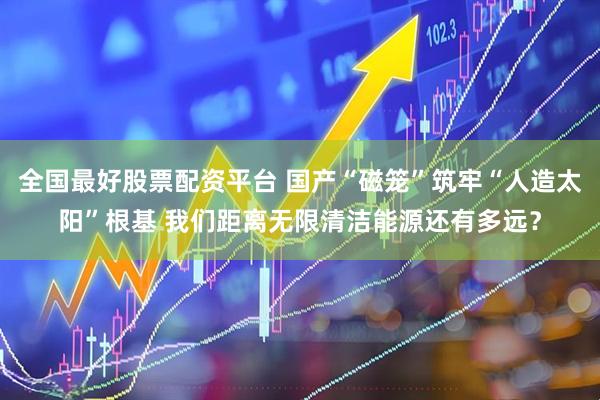 全国最好股票配资平台 国产“磁笼”筑牢“人造太阳”根基 我们距离无限清洁能源还有多远？