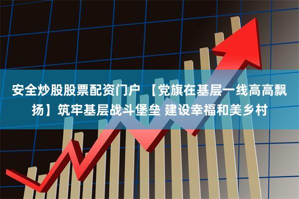 安全炒股股票配资门户 【党旗在基层一线高高飘扬】筑牢基层战斗堡垒 建设幸福和美乡村