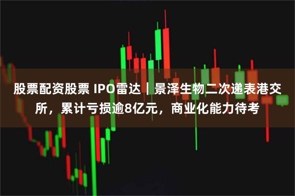 股票配资股票 IPO雷达｜景泽生物二次递表港交所，累计亏损逾8亿元，商业化能力待考