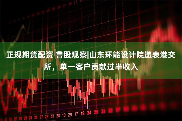 正规期货配资 鲁股观察|山东环能设计院递表港交所，单一客户贡献过半收入