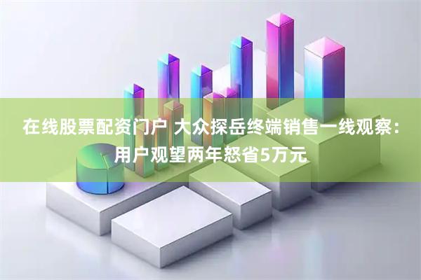 在线股票配资门户 大众探岳终端销售一线观察：用户观望两年怒省5万元