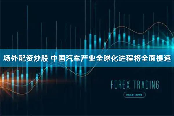 场外配资炒股 中国汽车产业全球化进程将全面提速