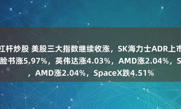 杠杆炒股 美股三大指数继续收涨，SK海力士ADR上市首日涨超12%，脸书涨5.97%，英伟达涨4.03%，AMD涨2.04%，SpaceX跌4.51%