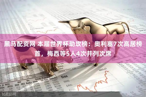 黑马配资网 本届世界杯助攻榜：奥利塞7次高居榜首，梅西等5人4次并列次席