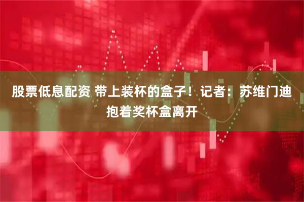 股票低息配资 带上装杯的盒子！记者：苏维门迪抱着奖杯盒离开