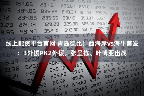线上配资平台官网 青岛德比！西海岸vs海牛首发：3外援PK2外援，张呈栋、叶博亚出战