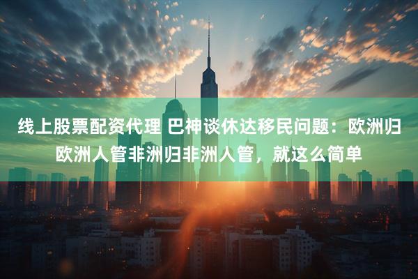 线上股票配资代理 巴神谈休达移民问题：欧洲归欧洲人管非洲归非洲人管，就这么简单