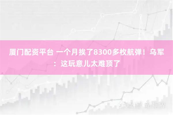 厦门配资平台 一个月挨了8300多枚航弹！乌军：这玩意儿太难顶了