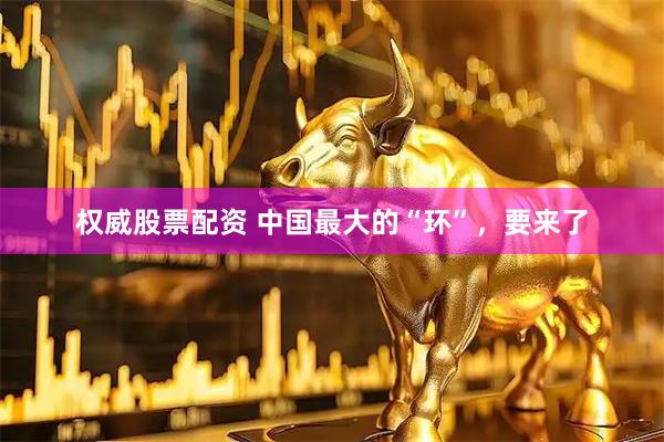 权威股票配资 中国最大的“环”，要来了
