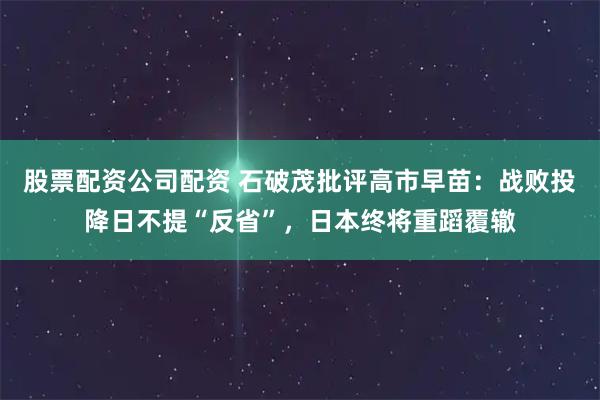 股票配资公司配资 石破茂批评高市早苗：战败投降日不提“反省”，日本终将重蹈覆辙