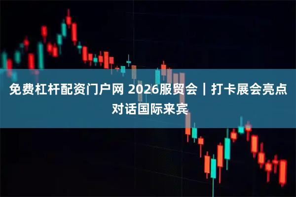 免费杠杆配资门户网 2026服贸会｜打卡展会亮点 对话国际来宾