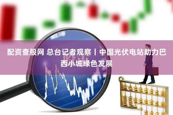 配资查股网 总台记者观察丨中国光伏电站助力巴西小城绿色发展