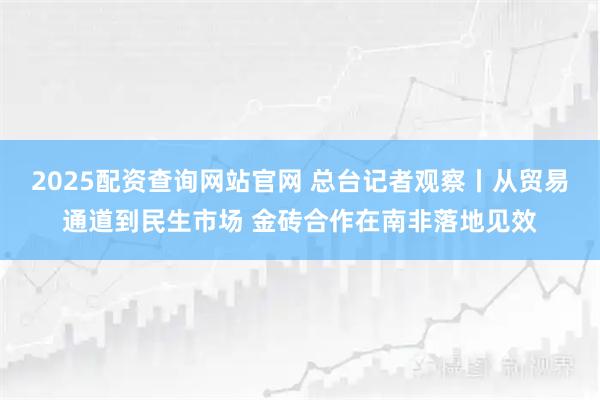 2025配资查询网站官网 总台记者观察丨从贸易通道到民生市场 金砖合作在南非落地见效